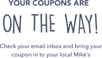 Your coupons are on the way! Check your email inbox and bring your coupon in to your local Mike&rsquo;s!