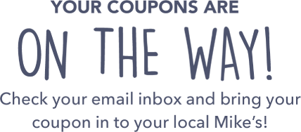 Your coupons are on the way! Check your email inbox and bring your coupon in to your local Mike&rsquo;s!